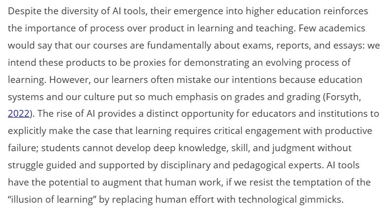 Despite the diversity of AI tools, their emergence into higher education reinforces the importance of process over product in learning and teaching. Few academics would say that our courses are fundamentally about exams, reports, and essays: we intend these products to be proxies for demonstrating an evolving process of learning. However, our learners often mistake our intentions because education systems and our culture put so much emphasis on grades and grading (Forsyth, Citation2022). The rise of AI provides a distinct opportunity for educators and institutions to explicitly make the case that learning requires critical engagement with productive failure; students cannot develop deep knowledge, skill, and judgment without struggle guided and supported by disciplinary and pedagogical experts. AI tools have the potential to augment that human work, if we resist the temptation of the “illusion of learning” by replacing human effort with technological gimmicks.