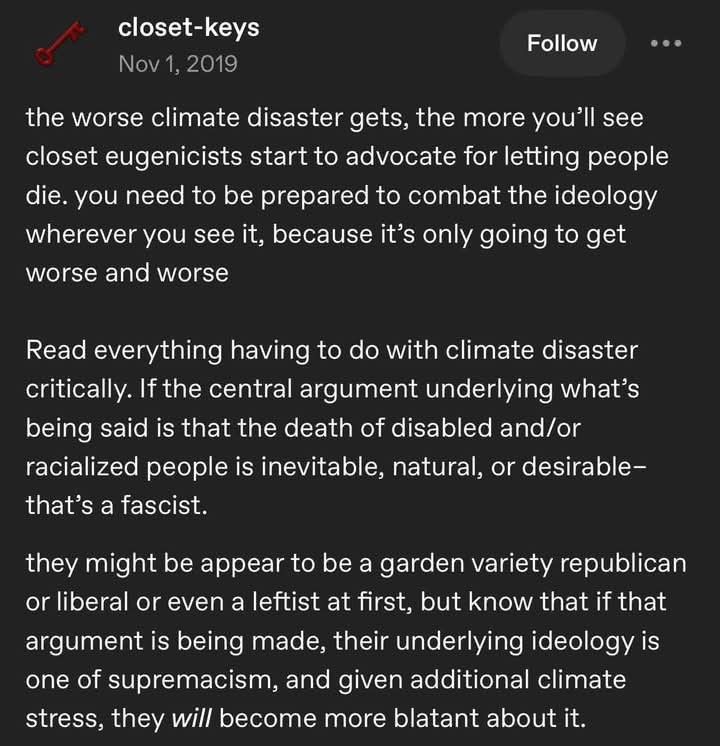 - closet-keys
Nov 1 2019

the worse climate disaster gets, the more you’ll see closet eugenicists start to advocate for letting people die. you need to be prepared to combat the ideology wherever you see it, because it’s only going to get worse and worse 
Read everything having to do with climate disaster critically. If the central argument underlying what’s being said is that the death of disabled and/or racialized people is inevitable, natural, or desirable— that’s a fascist. 

they might be appear to be a garden variety republican or liberal or even a leftist at first, but know that if that argument is being made, their underlying ideology is one of supremacism, and given additional climate stress, they will become more blatant about it. 