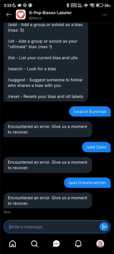 DM screenshot with @bias.is bot:

> /search Eunchae
< Encountered an error. Give us a moment to recover.
> /add Dami
< Encountered an error. Give us a moment to recover.
> /add Dreamcatcher
< Encountered an error. Give us a moment to recover.