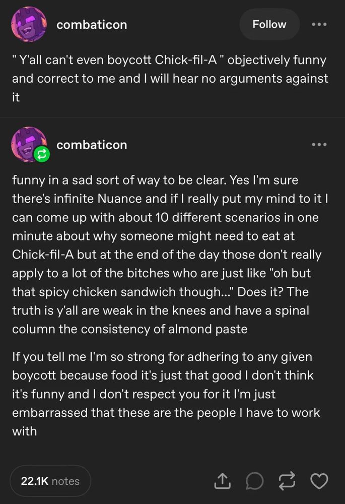 combaticon 

"Y'all can't even boycott Chick-fil-A" objectively funny and correct to me and I will hear no arguments against it

combaticon

funny in a sad sort of way to be clear. Yes I'm sure there's infinite Nuance and if I really put my mind to it I can come up with about 10 different scenarios in one minute about why someone might need to eat at Chick-fil-A but at the end of the day those don't really apply to a lot of the bitches who are just like "oh but that spicy chicken sandwich though..." Does it? The truth is y'all are weak in the knees and have a spinal column the consistency of almond paste
If you tell me l'm so strong for adhering to any given boycott because food it's just that good I don't think it's funny and I don't respect you for it I'm just embarrassed that these are the people I have to work with
22.1K notes