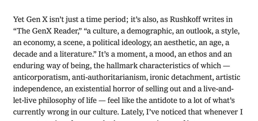 Screenshot: "Yet Gen X isn't just a time period; it's also, as Rushkoff writes in 'The GenX Reader,' 'a culture, a demographic, an outlook, a style, an economy, a scene, a political ideology, an aesthetic, an age, a decade and a literature.' It's a moment, a mood, an ethos and an enduring way of being, the hallmark characteristics of which — anticorporatism, anti-authoritarianism, ironic detachment, artistic independence, an existential horror of selling out and a live-and-let-live philosophy of life — feel like the antidote to a lot of what's currently wrong in our culture. Lately, I've noticed that whenever I" [cuts off]