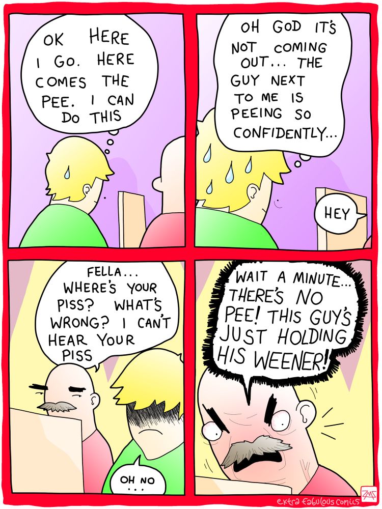 Panel 1: man at a urinal with one anxious sweat drop and the thought balloon "OK here I go. Here comes the pee. I can do this"

Panel 2: closer on the man with many more sweat drops and the thought balloon "Oh god it's not coming out…the guy next to me is peeing so confidently…" A word balloon enters from off-panel reading "Hey"

Panel 3: reverse shot focusing on the man at the next urinal. Our guy's face is darkened in shame as the other man says "Fella…where's your piss? What's wrong? I can't hear your piss" and our boy goes "Oh no…"

Panel 4: close-up on the other man looking down over the divider and getting very angry and red-faced and agitated with a vein bulging in his neck. He's yelling "Wait a minute…THERE'S NO PEE! THIS GUY'S JUST HOLDING HIS WEENER!"