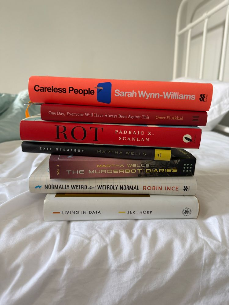 A pile of books on a bed;
Careless People
Sarah Wynn-Williams
One Day, Everyone Will Have Always Been Against This Omar El Akkad
ROT
PADRAIC X.
SCANLAN
EXIT STRATEGY
MARTHA WELLS
VOL. 3
MARTHA WELLS
THE MURDERBOT DIARIES
* NORMALLY WEIRD And WEIRDLY NORMAL ROBIN INCE
— LIVING IN DATA
- JER THORP