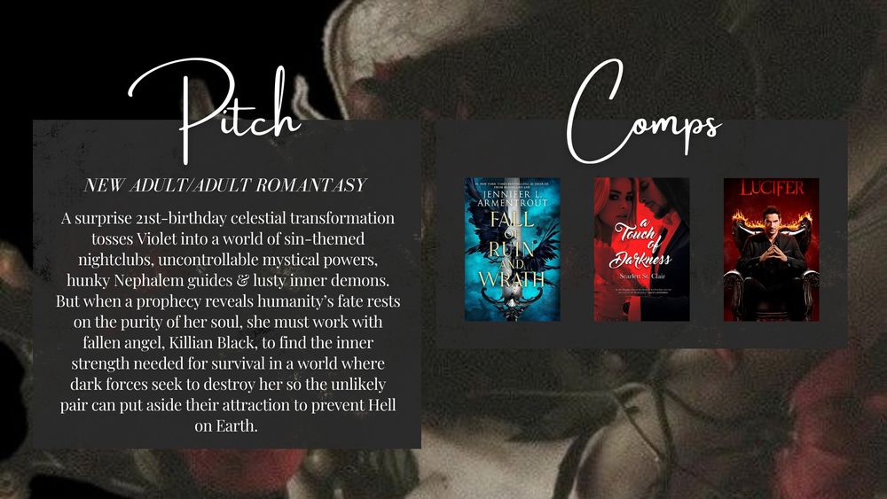 Pitch: 
New Adult/Adult Romantasy 

A surprise 21st-birthday celestial transformation tosses Violet into a world of sin-themed nightclubs, uncontrollable mystical powers, hunky Nephalem guides & lusty inner demons. But when a prophecy reveals humanity’s fate rests on the purity of her soul, she must work with fallen angel, Killian Black, to find the inner strength needed for survival in a world where dark forces seek to destroy her so the unlikely pair can put aside their attraction to prevent Hell on Earth.  

Comps: Fall of Ruin and Wrath by Jennifer Armentrout, A Touch of Darkness by Scarlett St. Clair, and Lucifer 