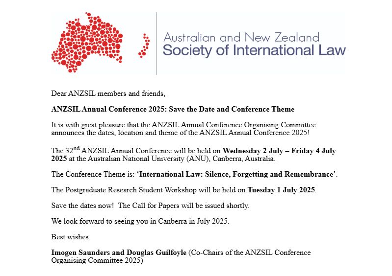 Dear ANZSIL members and friends,

ANZSIL Annual Conference 2025: Save the Date and Conference Theme

It is with great pleasure that the ANZSIL Annual Conference Organising Committee announces the dates, location and theme of the ANZSIL Annual Conference 2025!

The 32nd ANZSIL Annual Conference will be held on Wednesday 2 July – Friday 4 July 2025 at the Australian National University (ANU), Canberra, Australia.

The Conference Theme is: ‘International Law: Silence, Forgetting and Remembrance’.

The Postgraduate Research Student Workshop will be held on Tuesday 1 July 2025.

Save the dates now!  The Call for Papers will be issued shortly.

We look forward to seeing you in Canberra in July 2025.

Best wishes,

Imogen Saunders and Douglas Guilfoyle (Co-Chairs of the ANZSIL Conference Organising Committee 2025)