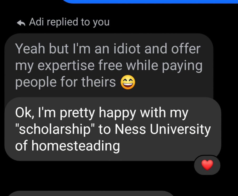 Replying to my message "Yeah but I'm an idiot and offer my expertise free while paying people for their" with my friends comment "Ok, I'm pretty happy with my "scholarship" to Ness University of homesteading"

She's quite knowledgeable but does ask me questions fairly regularly about bits & ends 😊