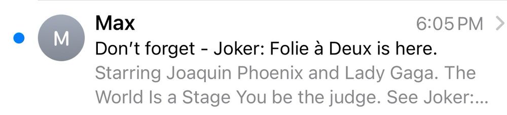 an email notification from Max (the streaming service):
“Don’t forget - Joker: Folie à Deux is here. 
Starring Joaquin Phoenix and Lady Gaga. The World Is a Stage You be the judge. See Joker:…”