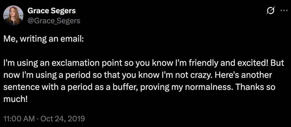 Tweet from
Grace Segers
@Grace_Segers

Me, writing an email:

I'm using an exclamation point so you know I'm friendly and excited! But now I'm using a period so that you know I'm not crazy. Here's another sentence with a period as a buffer, proving my normalness. Thanks so much!