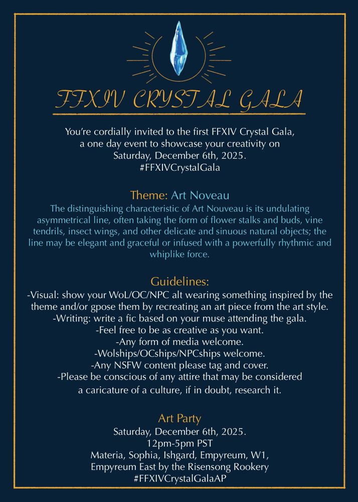 FIXIV CRYSTAL GALA
You're cordially invited to the first FFXIV Crystal Gala, a one day event to showcase your creativity on
Saturday, December 6th, 2025.
#FFXIVCrystalGala
Theme: Art Noveau
The distinguishing characteristic of Art Nouveau is its undulating asymmetrical line, often taking the form of flower stalks and buds, vine tendrils, insect wings, and other delicate and sinuous natural objects; the line may be elegant and graceful or infused with a powerfully rhythmic and whiplike force.
Guidelines:
-Visual: show your Wol/OC/NPC alt wearing something inspired by the theme and/or gpose them by recreating an art piece from the art style.
-Writing: write a fic based on your muse attending the gala.
-Feel free to be as creative as you want.
-Any form of media welcome.
-Wolships/OCships/NPCships welcome.
-Any NSFW content please tag and cover.
-Please be conscious of any attire that may be considered a caricature of a culture, if in doubt, research it.
Art Party
Saturday, December 6th, 2025.
12pm-5pm PST
Materia, Sophia, Ishgard, Empyreum, W1, Empyreum East by the Risensong Rookery #FFXIVCrystalGalaAP