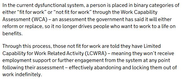 Text from a DWP press release: In the current dysfunctional system, a person is placed in binary categories of either “fit for work” or “not fit for work” through the Work Capability Assessment (WCA) – an assessment the government has said it will either reform or replace, so it no longer drives people who want to work to a life on benefits.  

Through this process, those not fit for work are told they have Limited Capability for Work Related Activity (LCWRA) – meaning they won’t receive employment support or further engagement from the system at any point following their assessment – effectively abandoning and locking them out of work indefinitely. 