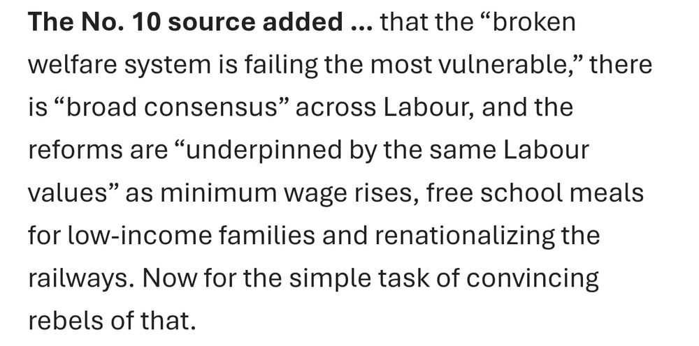 The No. 10 source added … that the “broken welfare system is failing the most vulnerable,” there is “broad consensus” across Labour, and the reforms are “underpinned by the same Labour values” as minimum wage rises, free school meals for low-income families and renationalizing the railways. Now for the simple task of convincing rebels of that.