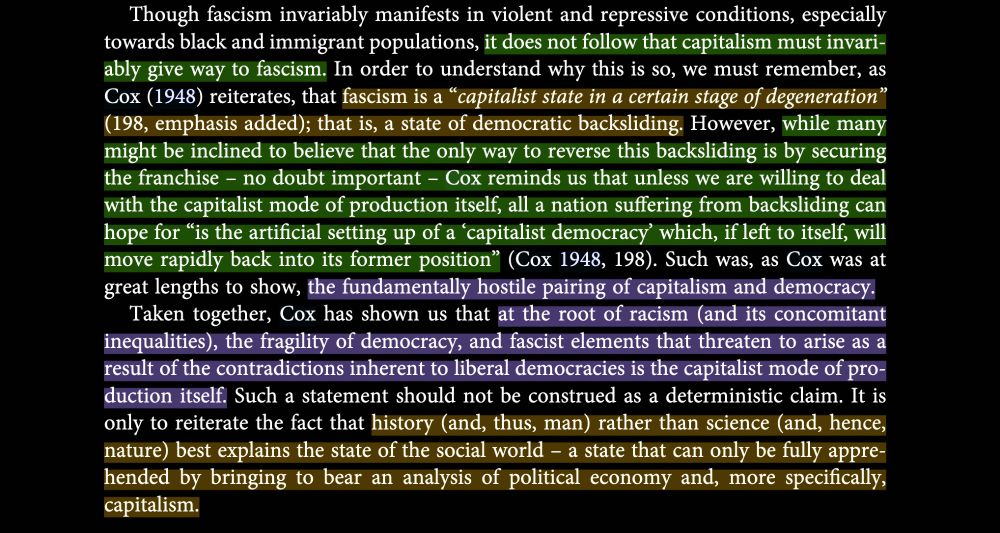 Continues the screenshot of page 11 of Jared Clemon's article "Oliver C. Cox, social science, and the Black Radical Tradition: a call for (re)unification"

This section describes how capitalism does not necessarily have to lead to fascism, since fascism is a certain state of capitalism - of democratic backsliding. Although ensuring enfranchisement is important, without undoing the capitalist mode of production, we just end up back to a captialist democracy which can always slide back into fascism. Oliver Cox thus shows how the root of racism, the frailty of democracy, and fascist tendencies that arise bc of the inherent contradictions all have their origins in capitalism. 
