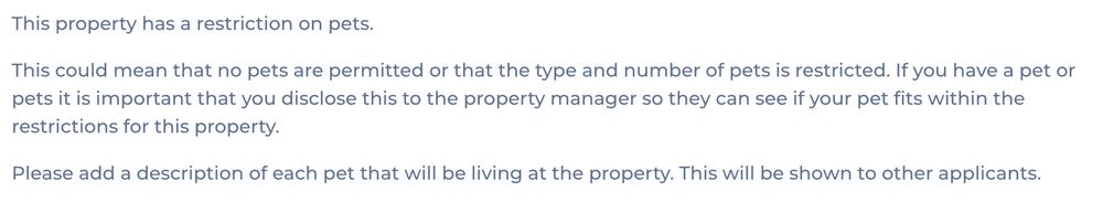 This property has a restriction on pets.

This could mean that no pets are permitted or that the type and number of pets is restricted. If you have a pet or pets it is important that you disclose this to the property manager so they can see if your pet fits within the restrictions for this property.

Please add a description of each pet that will be living at the property. This will be shown to other applicants.