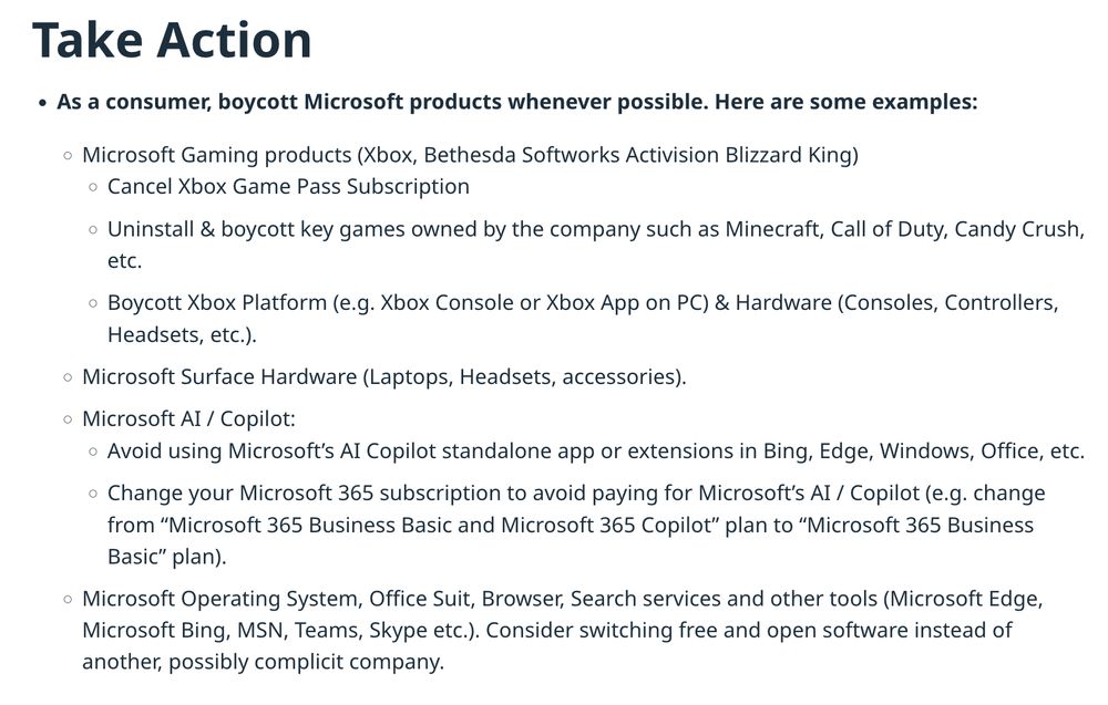 Take Action

    As a consumer, boycott Microsoft products whenever possible. Here are some examples:
        Microsoft Gaming products (Xbox, Bethesda Softworks Activision Blizzard King)
            Cancel Xbox Game Pass Subscription
            Uninstall & boycott key games owned by the company such as Minecraft, Call of Duty, Candy Crush, etc.
            Boycott Xbox Platform (e.g. Xbox Console or Xbox App on PC) & Hardware (Consoles, Controllers, Headsets, etc.).
        Microsoft Surface Hardware (Laptops, Headsets, accessories). 
        Microsoft AI / Copilot:
            Avoid using Microsoft’s AI Copilot standalone app or extensions in Bing, Edge, Windows, Office, etc.
            Change your Microsoft 365 subscription to avoid paying for Microsoft’s AI / Copilot (e.g. change from “Microsoft 365 Business Basic and Microsoft 365 Copilot” plan to “Microsoft 365 Business Basic” plan).
        Microsoft Operating System, Office Suit, Browser, Search services and other tools (Microsoft Edge, Microsoft Bing, MSN, Teams, Skype etc.). Consider switching free and open software instead of another, possibly complicit company. 