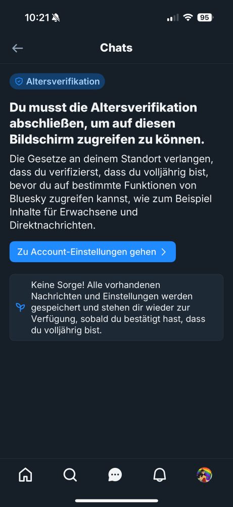 Screenshot:
Altersverifikation
Du musst die Altersverifikation abschließen, um auf diesen Bildschirm zugreifen zu können.
Die Gesetze an deinem Standort verlangen, dass du verifizierst, dass du volljährig bist, bevor du auf bestimmte Funktionen von Bluesky zugreifen kannst, wie zum Beispiel Inhalte für Erwachsene und Direktnachrichten.
Zu Account-Einstellungen gehen ›
Keine Sorge! Alle vorhandenen Nachrichten und Einstellungen werden gespeichert und stehen dir wieder zur Verfügung, sobald du bestätigt hast, dass du volljährig bist. 