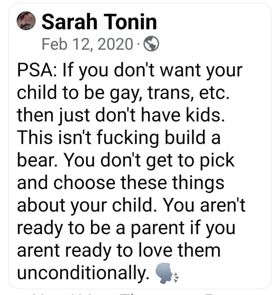 A screenshot of a Facebook post by a user named Sarah Tonin, dated February 12, 2020. The post reads:

“PSA: If you don’t want your child to be gay, trans, etc., then just don’t have kids. This isn’t f***ing build a bear. You don’t get to pick and choose these things about your child. You aren’t ready to be a parent if you aren’t ready to love them unconditionally.”

The post ends with a megaphone emoji. The profile picture of the user is a small, circular image in the top left corner, but the details are not clearly visible. The text is in black against a white background, formatted in Facebook’s default font style.