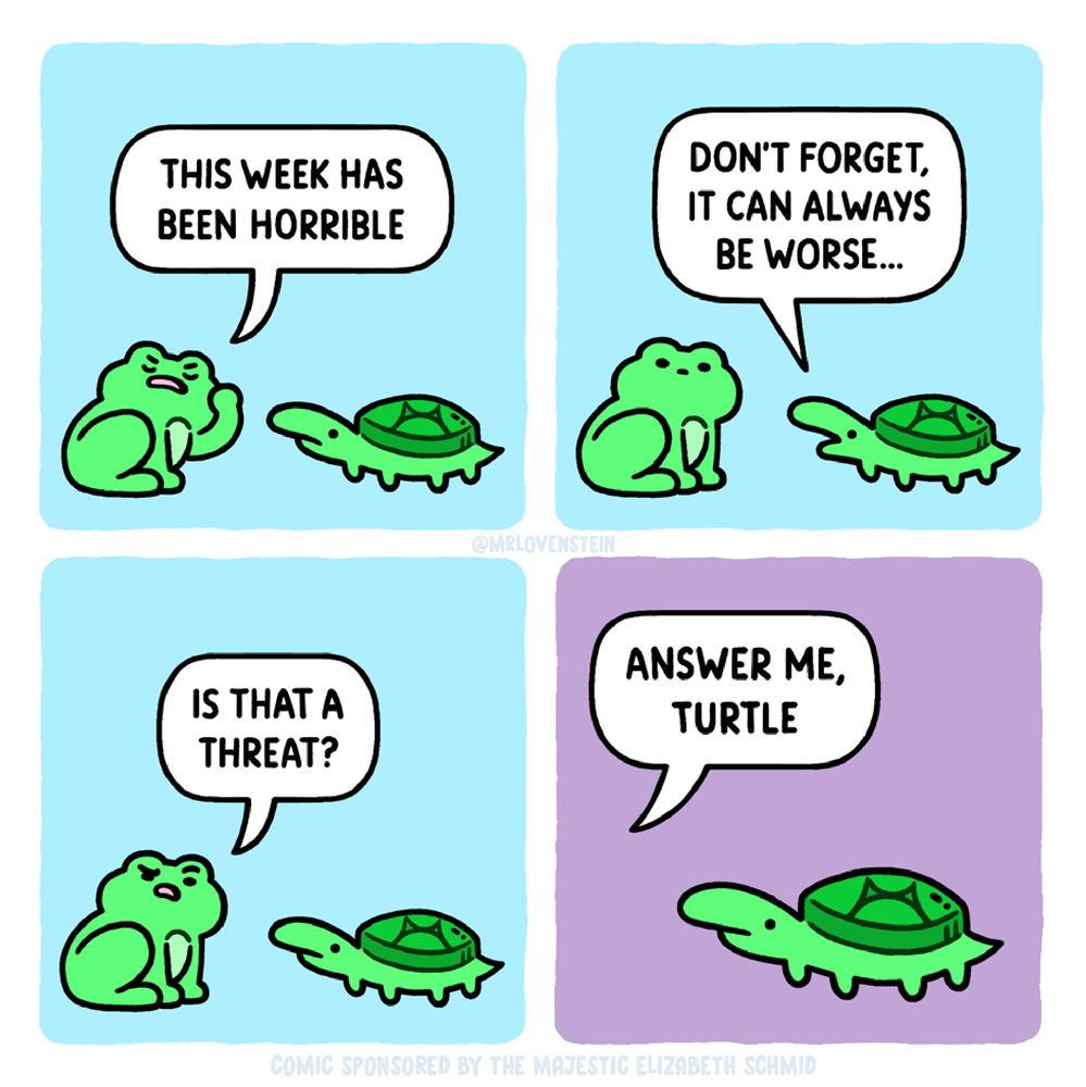 Comic by MrLovestein

Frog: This week has been horrible. 
Turtle: It can always be worse. 
Frog: Is that a threat? 🤨
Frog: Answer me, Turtle.
Turtle: 😐
