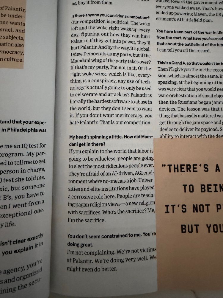  there anyone you consider a competitor?
Our competition is political. The woke left and the woke right wake up every day, figuring out how they can hurt Palantir. If they get into power, they'll hurt Palantir. And by the way, it's global.
I view Democrats as my party, but if the Mamdani wing of the party takes over?
If that's my party, I'm not in it. Or the right woke wing, which is like, everything is a conspiracy, any use of technology is actually going to only be used to eviscerate and attack us? Palantir is literally the hardest software to abuse in the world, but they don't seem to want it. If you don't want meritocracy, you hate Palantir. That is our competition.
My head's spinning a little. How did Mam-dani get in there?
If you explain to the world that labor is going to be valueless, people are going to elect the most ridiculous people ever.
They're afraid of an AI-driven, AGI environment where no one has a job. Universities and elite institutions have played a corrosive role here. People are teaching pagan religion views-anew religion with sacrifices. Who's the sacrifice? Me, I'm the sacrifice.
You don't seem constrained to me. You're doing great.
I'm not complaining. We're not victims at Palantir. We're doing very well. We might even do better.