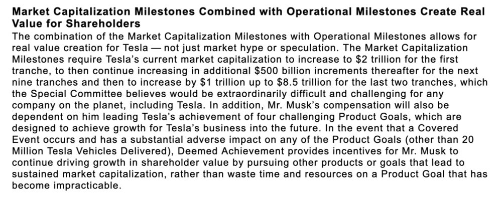 
 Market Capitalization Milestones Combined with Operational Milestones Create Real
 Value for Shareholders
 The combination of the Market Capitalization Milestones with Operational Milestones allows for
 real value creation for Tesla - not just market hype or speculation. The Market Capitalization
 Milestones require Tesla's current market capitalization to increase to $2 trillion for the first
 tranche, to then continue increasing in additional $500 billion increments thereafter for the next
 nine tranches and then to increase by $1 trillion up to $8.5 trillion for the last two tranches, which
 the Special Committee believes would be extraordinarily difficult and challenging for any
 company on the planet, including Tesla. In addition, Mr. Musk's compensation will also be
 dependent on him leading Tesla's achievement of four challenging Product Goals, which are
 designed to achieve growth for Tesla's business into the future. In the event that a Covered
 Event occurs and has a substantial adverse impact on any of the Product Goals (other than 20
 Million Tesla Vehicles Delivered), Deemed Achievement provides incentives for Mr. Musk to
 continue driving growth in shareholder value by pursuing other products or goals that lead to
 sustained market capitalization, rather than waste time and resources on a Product Goal that has
 become impracticable.