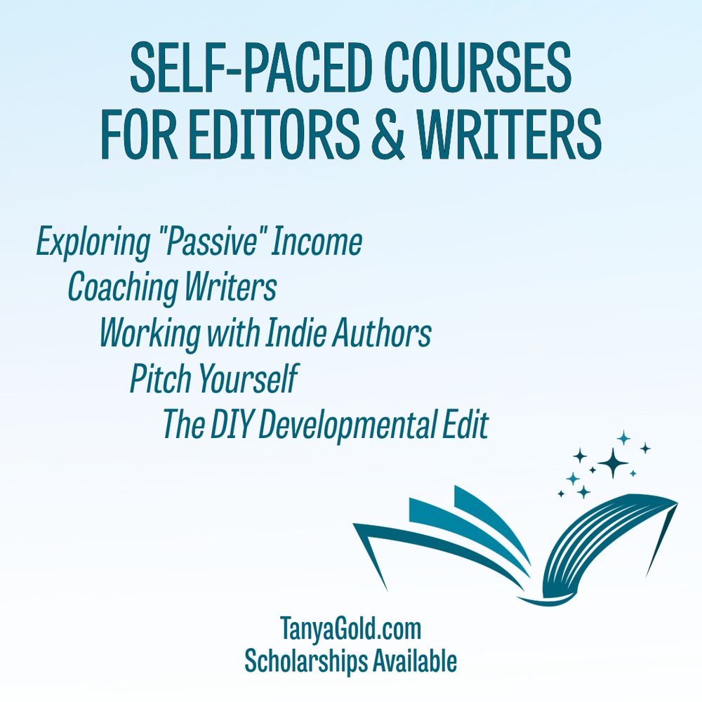 Text and a logo of an open book with sparkles emerging from it.  
The text:  
Self-Paced Courses for Editors & Writers: 
Exploring "Passive" Income, Coaching Writers, Working with Indie Authors, Pitch Yourself, and the DIY Developmental Edit.  TanyaGold.com. Scholarships Available.