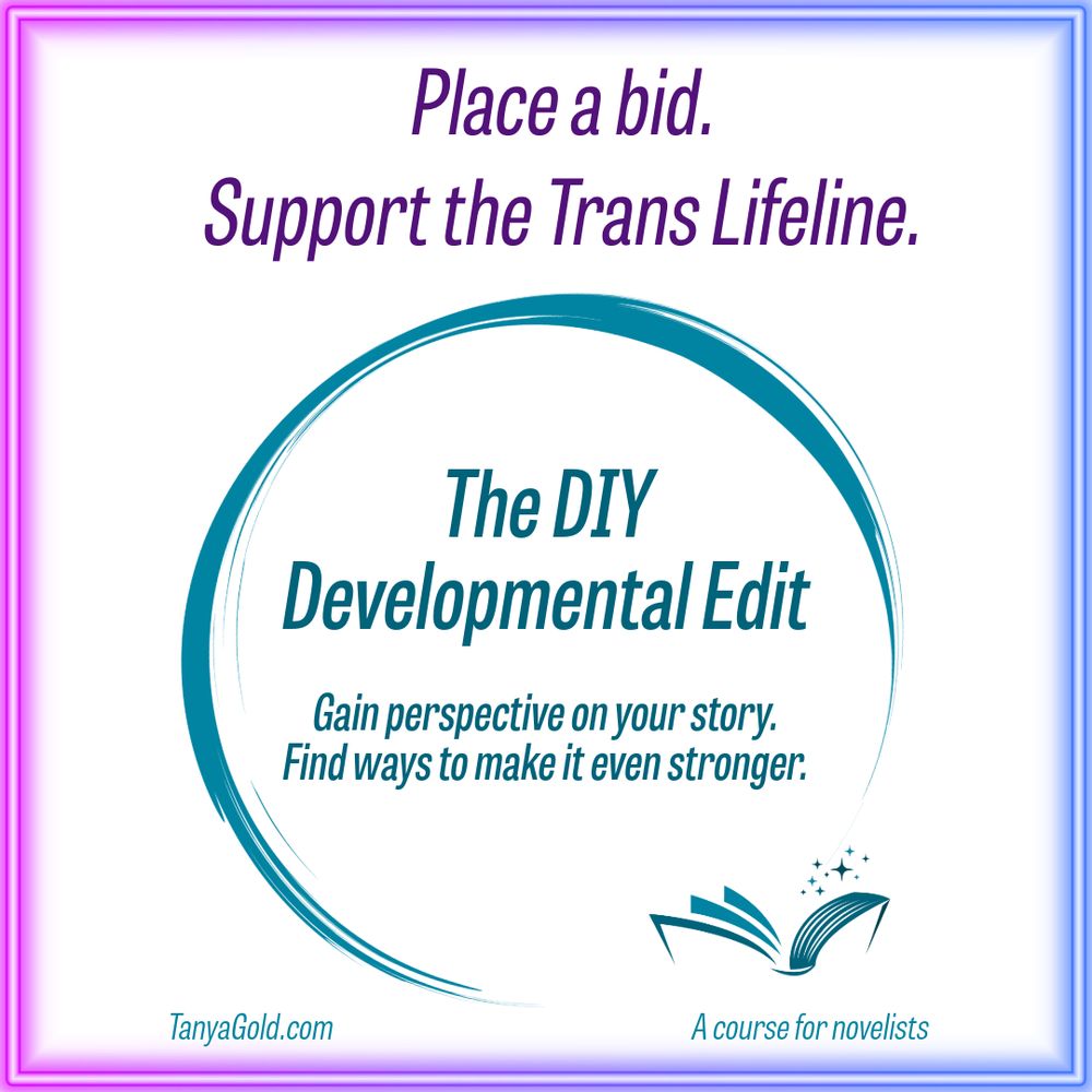 A graphic in teal, purple, pink and blue with the following text: 
Place a bid. Support the Trans Lifeline. 
The DIY Developmental Edit
Gain perspective on your story. Find ways to make it even stronger. 
TanyaGold.com
A course for novelists
