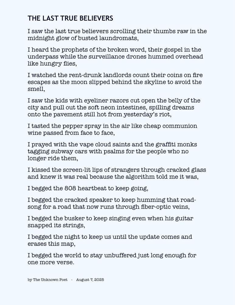 The Last True Believers 

I saw the last true believers scrolling their thumbs raw in the midnight glow of busted laundromats,
I heard the prophets of the broken word, their gospel in the underpass while the surveillance drones hummed overhead like hungry flies,
I watched the rent-drunk landlords count their coins on fire escapes as the moon slipped behind the skyline to avoid the smell,
I saw the kids with eyeliner razors cut open the belly of the city and pull out the soft neon intestines, spilling dreams onto the pavement still hot from yesterday’s riot,
I tasted the pepper spray in the air like cheap communion wine passed from face to face,
I prayed with the vape cloud saints and the graffiti monks tagging subway cars with psalms for the people who no longer ride them,
I kissed the screen-lit lips of strangers through cracked glass and knew it was real because the algorithm told me it was,
I begged the 808 heartbeat to keep going,
I begged the cracked speaker to keep humming that road-song for a road that now runs through fiber-optic veins,
I begged the busker to keep singing even when his guitar snapped its strings,
I begged the night to keep us until the update comes and erases this map,
I begged the world to stay unbuffered just long enough for one more verse.

by The Unknown Poet    -    August 7, 2025


