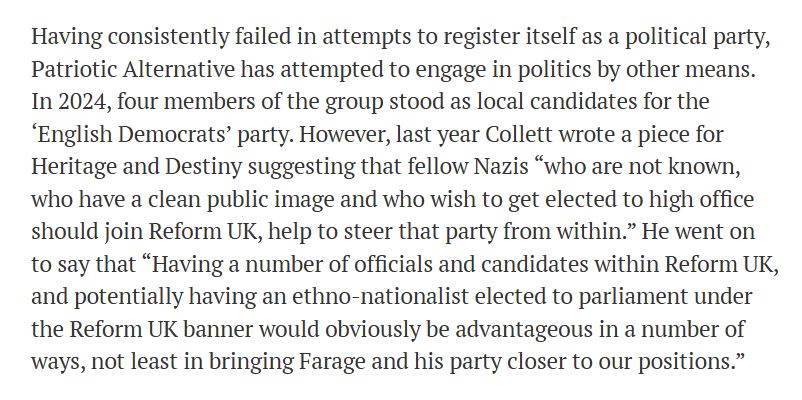 An excerpt from the piece, reading as follows:

Having consistently failed in attempts to register itself as a political party, Patriotic Alternative has attempted to engage in politics by other means. In 2024, four members of the group stood as local candidates for the ‘English Democrats’ party. However, last year Collett wrote a piece for Heritage and Destiny suggesting that fellow Nazis “who are not known, who have a clean public image and who wish to get elected to high office should join Reform UK, help to steer that party from within.” He went on to say that “Having a number of officials and candidates within Reform UK, and potentially having an ethno-nationalist elected to parliament under the Reform UK banner would obviously be advantageous in a number of ways, not least in bringing Farage and his party closer to our positions.”