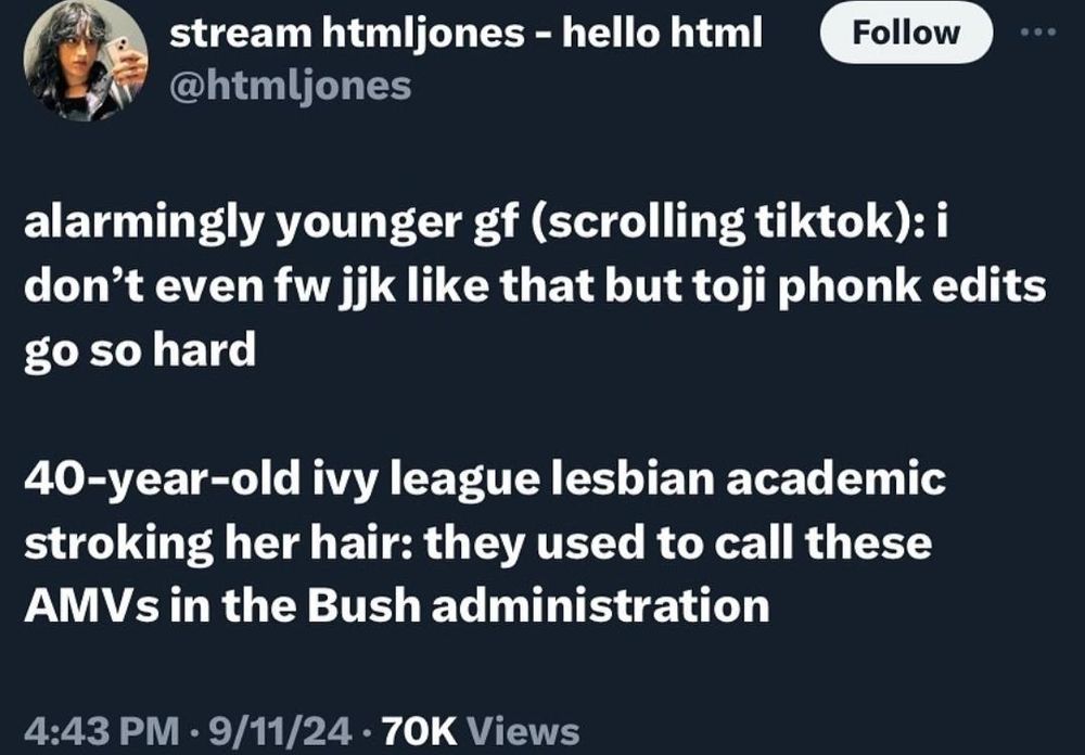 tweet that says
"alarmingly younger gf (scrolling tiktok): i don't even fw jjk like that but toji phonk edits go so hard
40-year-old ivy league lesbian academic stroking her hair: they used to call these AMVs in the Bush administration".