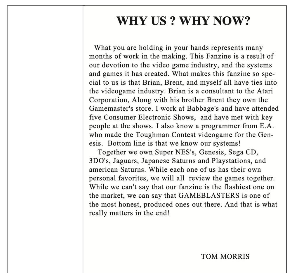 WHY US ? WHY NOW?
What you are holding in your hands represents many months of work in the making. This Fanzine is a result of our devotion to the video game industry, and the systems and games it has created. What makes this fanzine so special to us is that Brian, Brent, and myself all have ties into the videogame industry. Brian is a consultant to the Atari Corporation, Along with his brother Brent they own the Gamemaster's store. I work at Babbage's and have attended five Consumer Electronic Shows, and have met with key people at the shows. I also know a programmer from E.A. who made the Toughman Contest videogame for the Genesis. Bottom line is that we know our systems! 

Together we own Super NES's, Genesis, Sega CD, 3DO's, Jaguars, Japanese Saturns and Playstations, and american Saturns. While each one of us has their own personal favorites, we will all review the games together. While we can't say that our fanzine is the flashiest one on the market, we can say that GAMEBLASTERS is one of
 he most honest, produced ones out there. And that is what really matters in the end!

TOM MORRIS