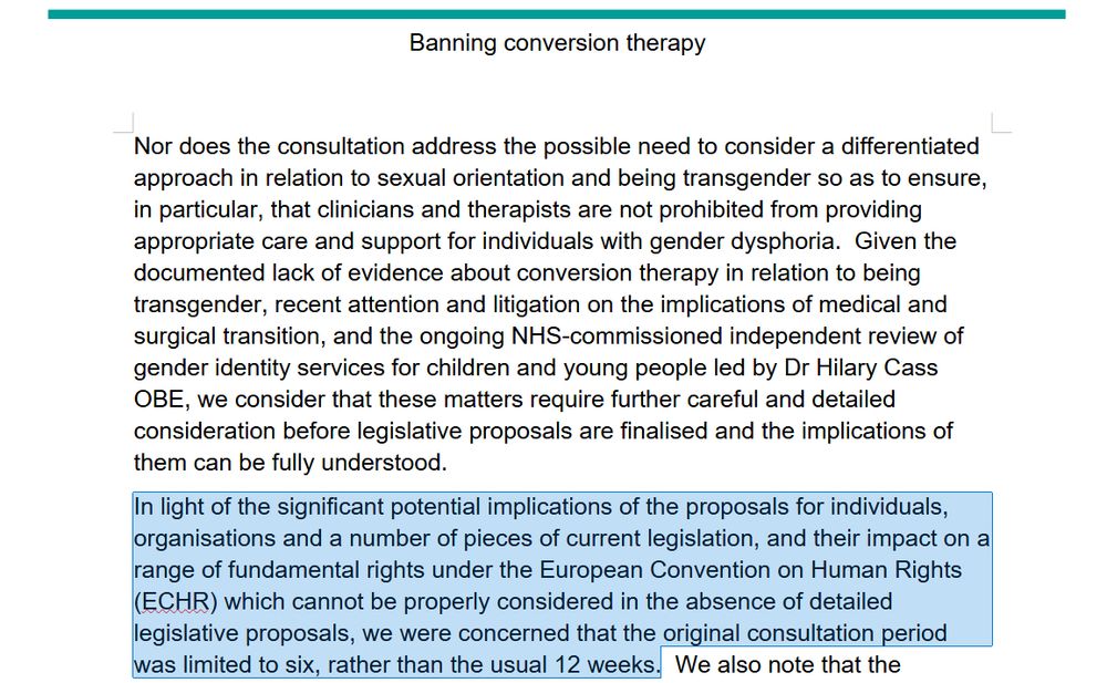 Image of consultation response document reading: "Nor does the consultation address the possible need to consider a differentiated approach in relation to sexual orientation and being transgender so as to ensure, in particular, that clinicians and therapists are not prohibited from providing appropriate care and support for individuals with gender dysphoria.  Given the documented lack of evidence about conversion therapy in relation to being transgender, recent attention and litigation on the implications of medical and surgical transition, and the ongoing NHS-commissioned independent review of gender identity services for children and young people led by Dr Hilary Cass OBE, we consider that these matters require further careful and detailed consideration before legislative proposals are finalised and the implications of them can be fully understood.
[With added highlight:] In light of the significant potential implications of the proposals for individuals, organisations and a number of pieces of current legislation, and their impact on a range of fundamental rights under the European Convention on Human Rights (ECHR) which cannot be properly considered in the absence of detailed legislative proposals, we were concerned that the original consultation period was limited to six, rather than the usual 12 weeks." 