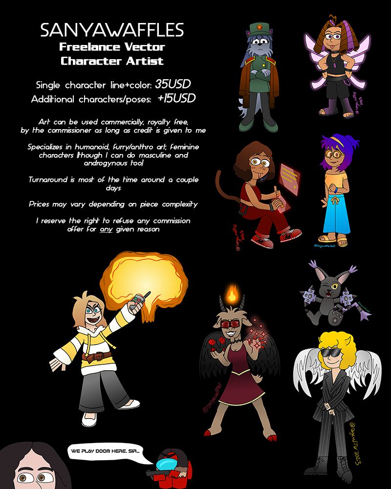 SanyaWaffles' commission sheet.

The text reads:

SanyaWaffles
Freelance Vector Character Artist

Single character line+color: 35USD
Additional characters/poses: +15USD

Art can be used commercially, royalty free,
by the commissioner as long as credit is given to me

Specializes in humanoid, furry/anthro art, feminine
characters (though I can do masculine and
androgynous too)

Turnaround is most of the time around a couple
days

Prices may vary depending on piece complexity

I reserve the right to refuse any commission
offer for any given reason
