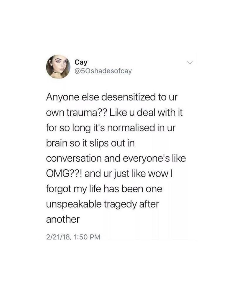 "Anyone else desensitized to ur own trauma?? Like u deal with it for so long it's normalised in ur brain so it slips out in conversation and everyone's like OMG??! and ur just like wow I forgot my life has been one
unspeakable tragedy after
another."

Credit: Cay @50shadesofcay

#MentalHealthMatters #CPTSD 
#PTSD #MentalHealthAwareness
