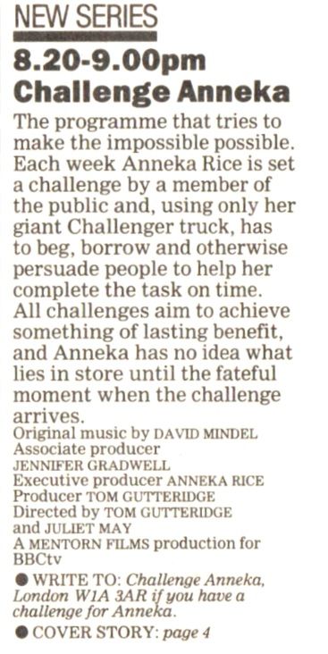 TV listing
The programme that tries to make the impossible possible. Each week Anneka Rice is set a challenge by a member of the public and using only her giant Challenger truck, has to beg, borow and otherwise persuade people to help her complete the tasks on time. All challanges aim to achieve something of lasting benefit, and Anneka has no idea what lies in store until the fateful mpment when the challenge arrives.