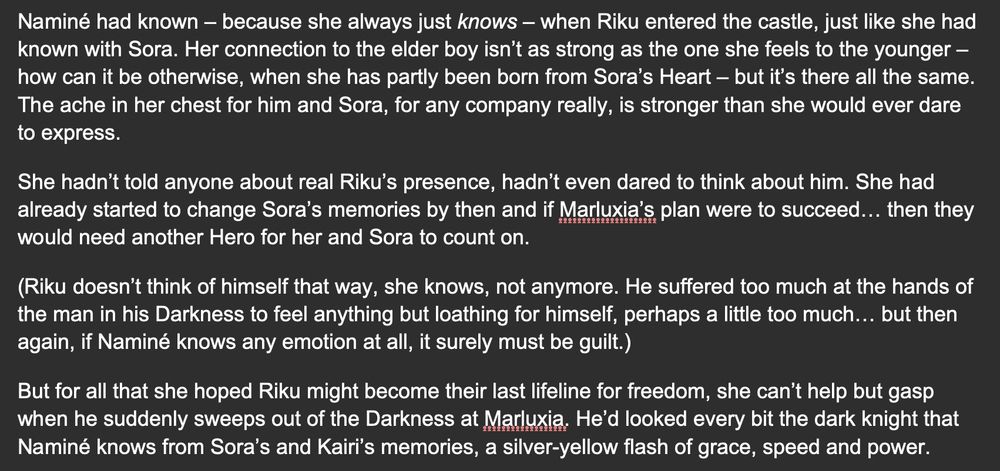 Naminé had known – because she always just knows – when Riku entered the castle, just like she had known with Sora. Her connection to the elder boy isn’t as strong as the one she feels to the younger – how can it be otherwise, when she has partly been born from Sora’s Heart – but it’s there all the same. The ache in her chest for him and Sora, for any company really, is stronger than she would ever dare to express.

She hadn’t told anyone about real Riku’s presence, hadn’t even dared to think about him. She had already started to change Sora’s memories by then and if Marluxia’s plan were to succeed… then they would need another Hero for her and Sora to count on.

(Riku doesn’t think of himself that way, she knows, not anymore. He suffered too much at the hands of the man in his Darkness to feel anything but loathing for himself, perhaps a little too much… but then again, if Naminé knows any emotion at all, it surely must be guilt.)

But for all that she hoped Riku might become their last lifeline for freedom, she can’t help but gasp when he suddenly sweeps out of the Darkness at Marluxia. He’d looked every bit the dark knight that Naminé knows from Sora’s and Kairi’s memories, a silver-yellow flash of grace, speed and power.