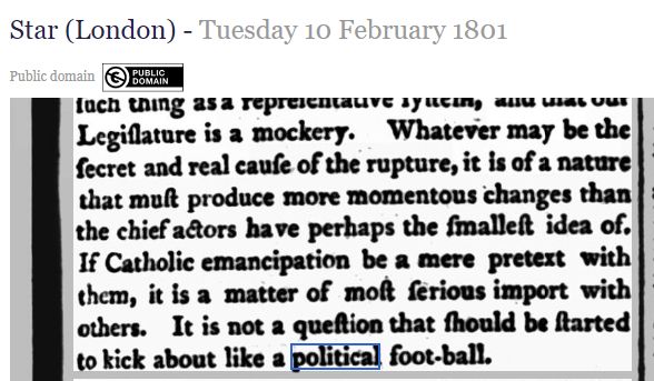 Extract from The Star newspaper dated 10th February 1801, which includes the sentence, "It is not a question that should be started to kick about like a political football."

Incidentally, you can tell it's an old newspaper because it still uses the long s, printed ſ, which looks almost indistinguishable from an f. This is right around the time that the practice died out - the Star, for example, stopped using the long s in 1808.