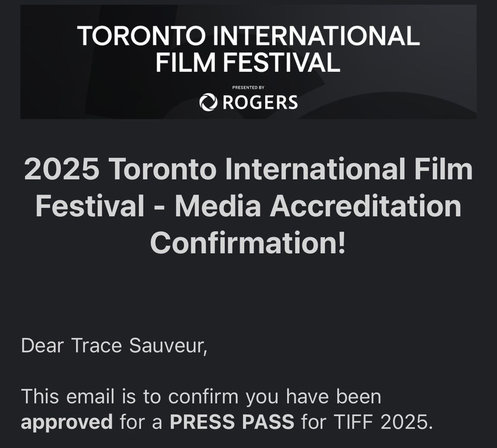“ 2025 Toronto International Film Festival - Media Accreditation
Confirmation!
Dear Trace Sauveur,
This email is to confirm you have been approved for a PRESS PASS for TIFF 2025.”