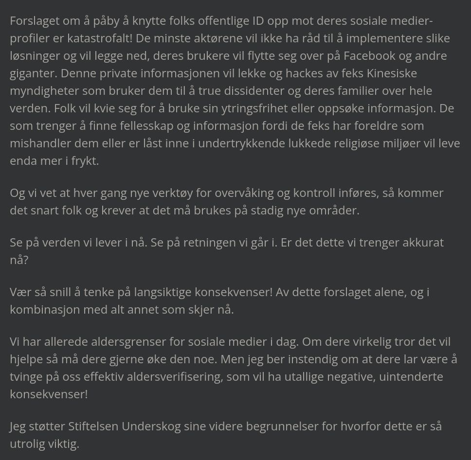 Forslaget om å påby å knytte folks offentlige ID opp mot deres sosiale medier-profiler er katastrofalt! De minste aktørene vil ikke ha råd til å implementere slike løsninger og vil legge ned, deres brukere vil flytte seg over på Facebook og andre giganter. Denne private informasjonen vil lekke og hackes av feks Kinesiske myndigheter som bruker dem til å true dissidenter og deres familier over hele verden. Folk vil kvie seg for å bruke sin ytringsfrihet eller oppsøke informasjon. De som trenger å finne fellesskap og informasjon fordi de feks har foreldre som mishandler dem eller er låst inne i undertrykkende lukkede religiøse miljøer vil leve enda mer i frykt.

Og vi vet at hver gang nye verktøy for overvåking og kontroll inføres, så kommer det snart folk og krever at det må brukes på stadig nye områder.

Se på verden vi lever i nå. Se på retningen vi går i. Er det dette vi trenger akkurat nå?

Vær så snill å tenke på langsiktige konsekvenser! Av dette forslaget alene, og i kombinasjon med alt annet som skjer nå.

Vi har allerede aldersgrenser for sosiale medier i dag. Om dere virkelig tror det vil hjelpe så må dere gjerne øke den noe. Men jeg ber instendig om at dere lar være å tvinge på oss effektiv aldersverifisering, som vil ha utallige negative, uintenderte konsekvenser!

Jeg støtter Stiftelsen Underskog sine videre begrunnelser for hvorfor dette er så utrolig viktig.