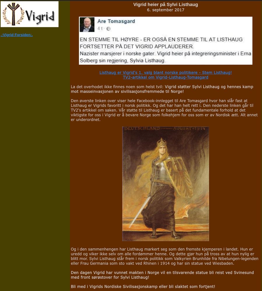 Vigrid heier på Sylvi Listhaug
6. september 2017

Listhaug er Vigrid's 1. valg blant norske politikere - Stem Listhaug!
TV2-artikkel om Vigrid-Listhaug-Tomasgard

La det overhodet ikke finnes noen som helst tvil: Vigrid støtter Sylvi Listhaug og hennes kamp mot masseinvasjonen av sivilisasjonsfremmede til Norge!

Den øverste linken over viser hele Facebook-innlegget til Are Tomasgard hvor han slår fast at Listhaug er Vigrids favoritt i norsk politikk. Og det har han helt rett i. Den nederste linken går til TV2's artikkel om saken. Vår støtte til Listhaug er basert på det fundamentale forhold at det viktigste for oss i Vigrid er å bevare Norge som folkehjem for oss som er av Nordisk ætt. Alt annet er underordnet.

Og i den sammenhengen har Listhaug markert seg som den fremste kjemperen i landet. Hun er uredd og viker ikke selv om alle fordømmer henne. Og dette gjør hun på tross av at hun nylig er blitt mor. Sylvi Listhaug står frem i norsk politikk som Valkyrien Brunhilde fra Nibelungen-legenden eller Frau Germania som sto vakt ved Rhinen i 1914 og har sin statue ved Wiesbaden.

Den dagen Vigrid har vunnet makten i Norge vil en tilsvarende statue bli reist ved Svinesund med front sørøstover for Sylvi Listhaug!

Bli med i Vigrids Nordiske Sivilisasjonskamp eller bli slaktet som fortjent! 