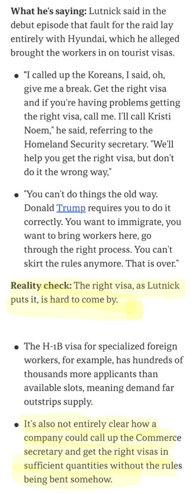 What he's saying: Lutnick said in the debut episode that fault for the raid lay entirely with Hyundai, which he alleged brought the workers in on tourist visas.

"I called up the Koreans, I said, oh, give me a break. Get the right visa and if you're having problems getting the right visa, call me. I'll call Kristi Noem," he said, referring to the Homeland Security secretary. "We'll help you get the right visa, but don't do it the wrong way,"

"You can't do things the old way. Donald Trump requires you to do it correctly. You want to immigrate, you want to bring workers here, go through the right process. You can't skirt the rules anymore. That is over."

Reality check: The right visa, as Lutnick puts it, is hard to come by.

The H-1B visa for specialized foreign workers, for example, has hundreds of thousands more applicants than available slots, meaning demand far outstrips supply.

It's also not entirely clear how a company could call up the Commerce secretary and get the right visas in sufficient quantities without the rules being bent somehow.