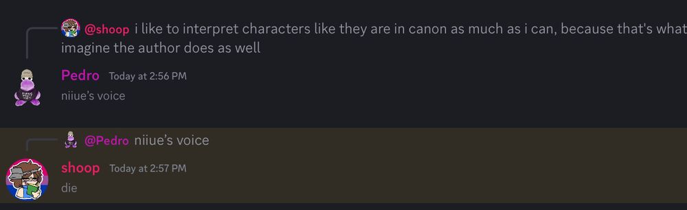 Shoop: I like to interpret characters like they are in canon as much as I can, because thwt’s what I imagine the author does as well.
Pedro: niiue’s voice
Shoop: die