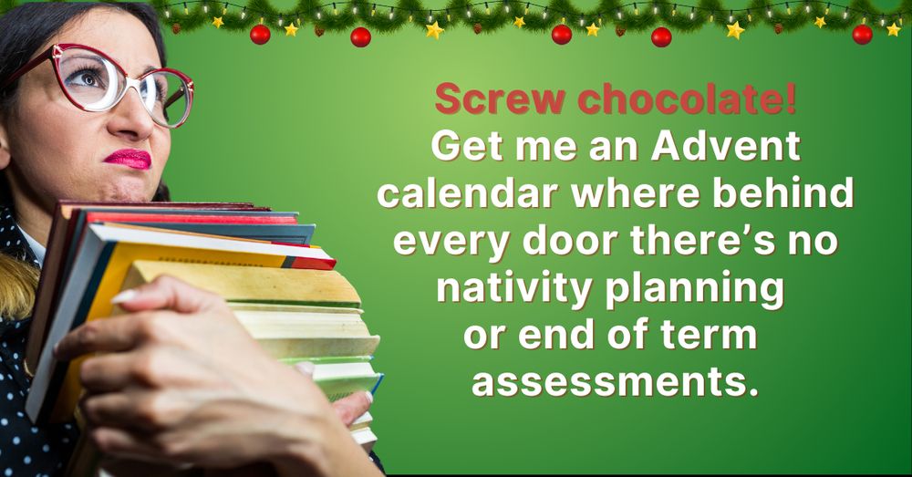 A frustrated teacher wearing red glasses holds a large stack of books against a festive green background decorated with Christmas garlands and baubles. The text reads: 'Screw chocolate! Get me an Advent calendar where behind every door there’s no nativity planning or end-of-term assessments.' The image humorously conveys the exhaustion teachers feel during the busy autumn term.
