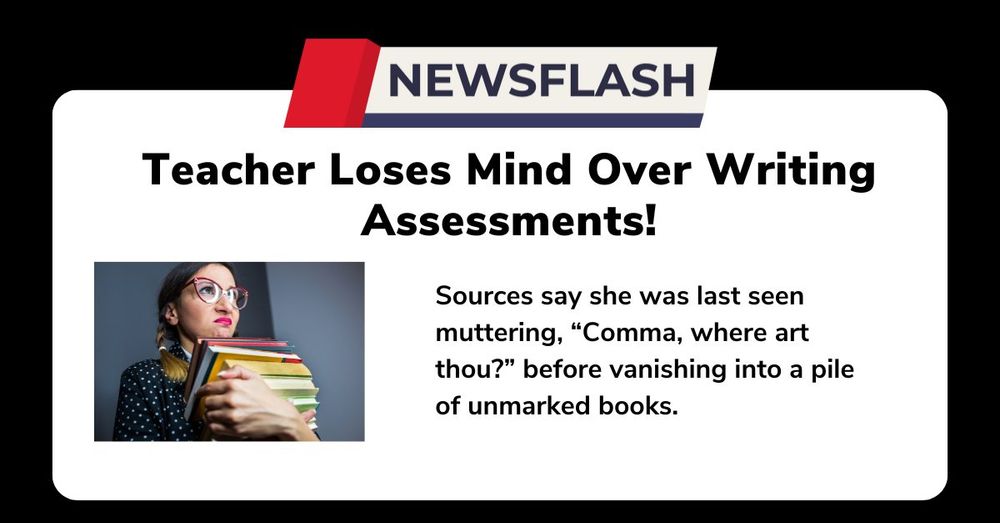 Humorous graphic with a bold headline reading, 'Teacher Loses Mind Over Writing Assessments!' A stylized 'NEWSFLASH' banner is displayed at the top. Below the headline, there is an image of a tired-looking teacher wearing red glasses, holding a stack of colorful books, with an exhausted expression. The text beside the image humorously reads, 'Sources say she was last seen muttering, “Comma, where art thou?” before vanishing into a pile of unmarked books.' The design has a playful tone, highlighting the stress teachers face when assessing writing.