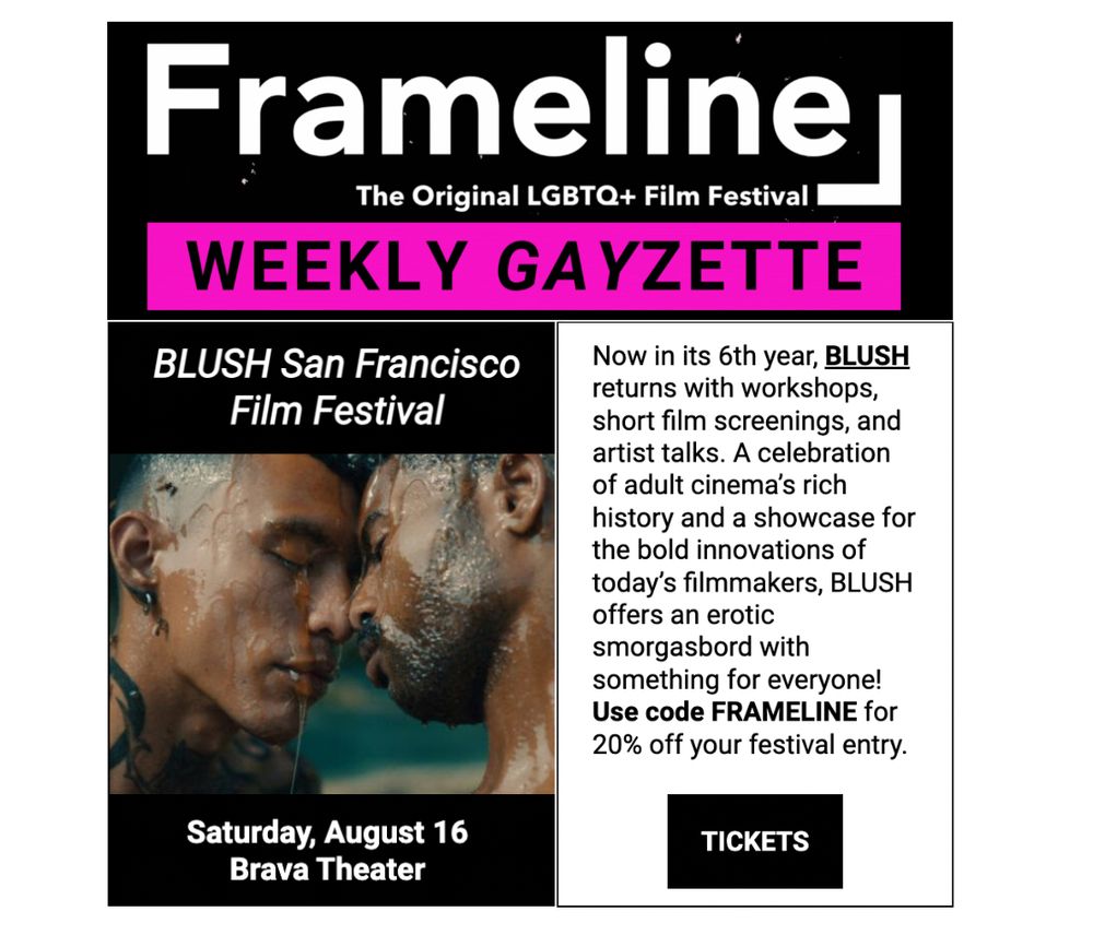Frameline weekly gayzette 

Saturday, August 16
﻿Brava Theater

Now in its 6th year, BLUSH returns with workshops, short film screenings, and artist talks. A celebration of adult cinema’s rich history and a showcase for the bold innovations of today’s filmmakers, BLUSH offers an erotic smorgasbord with something for everyone! Use code FRAMELINE for 20% off your festival entry.