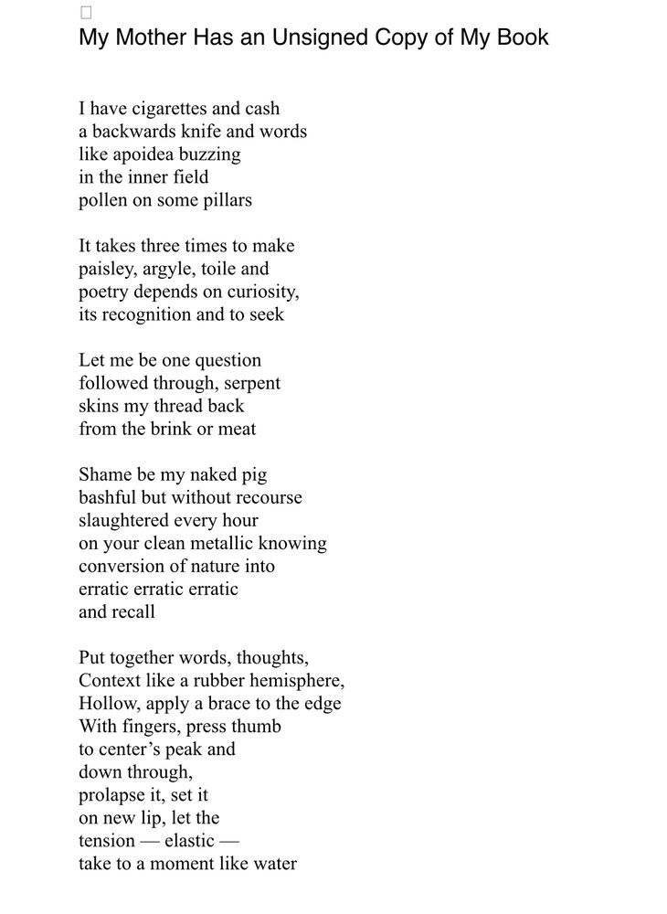 My Mother Has an Unsigned Copy of My Book
 
 
I have cigarettes and cash
a backwards knife and words
like apoidea buzzing
in the inner field
pollen on some pillars
 
It takes three times to make
paisley, argyle, toile and
poetry depends on curiosity,
its recognition and to seek
 
Let me be one question
followed through, serpent
skins my thread back
from the brink or meat
 
Shame be my naked pig
bashful but without recourse
slaughtered every hour
on your clean metallic knowing
conversion of nature into
erratic erratic erratic
and recall
 
Put together words, thoughts,
Context like a rubber hemisphere,
Hollow, apply a brace to the edge
With fingers, press thumb
to center’s peak and
down through,
prolapse it, set it
on new lip, let the
tension — elastic —
take to a moment like water