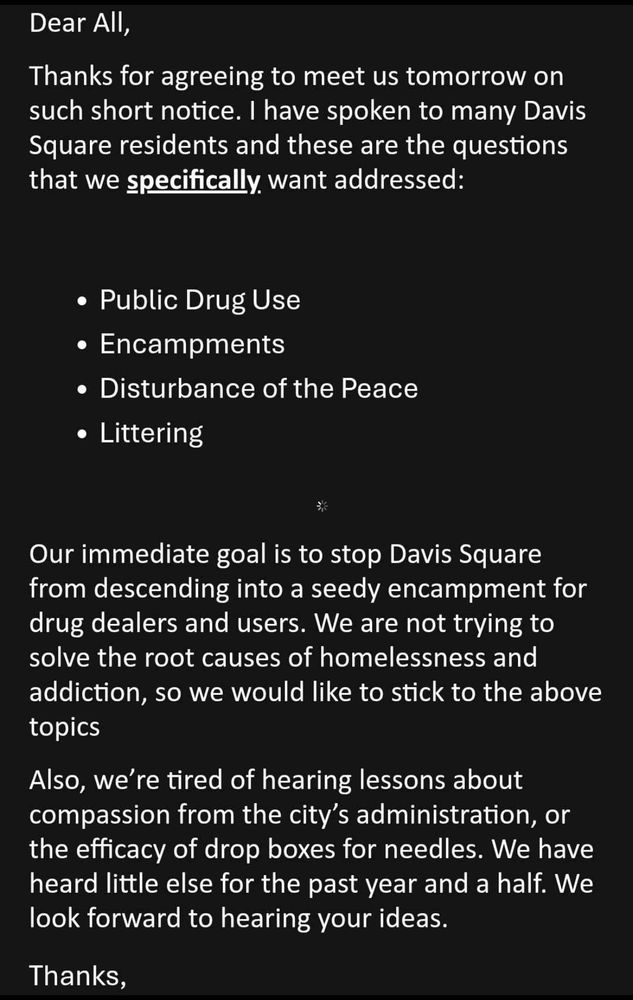 Dear All,
Thanks for agreeing to meet us tomorrow on such short notice. I have spoken to many Davis Square residents and these are the questions that we specifically want addressed:
• Public Drug Use
• Encampments
• Disturbance of the Peace
• Littering
Our immediate goal is to stop Davis Square from descending into a seedy encampment for drug dealers and users. We are not trying to solve the root causes of homelessness and addiction, so we would like to stick to the above topics
Also, we're tired of hearing lessons about compassion from the city's administration, or the efficacy of drop boxes for needles. We have heard little else for the past year and a half. We look forward to hearing your ideas.
Thanks,