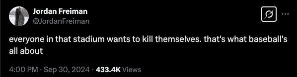 Jordan Freiman @JordanFreiman
everyone in that stadium wants to kill themselves. that's what baseball's
all about
4:00 PM • Sep 30, 2024 • 433.4K Views