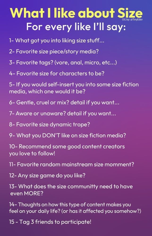 A prompt with 15 size-related questions. The text is:

What I like about Size
OG by: @TinyEder

For every like I'll say:

1- What got you into liking size stuff...
2- Favorite size piece/story media?
3- Favorite tags? (vore, anal, micro, etc...)
4- Favorite size for characters to be?
5- If you would self-insert you into some size fiction media, which one would it be?
6- Gentle, cruel or mix? detail if you want...
7- Aware or unaware? detail if you want...
8- Favorite size dynamic trope?
9- What you DON'T like on size fiction media?
10- Recommend some good content creators you love to follow!
11- Favorite random mainstream size momment?
12- Any size game do you like?
13- What does the size communitty need to have even MORE?
14-Thoughts on how this type of content makes you feel on your daily life? (or has it affected you somehow?) 15 - Tag 3 friends to participate!