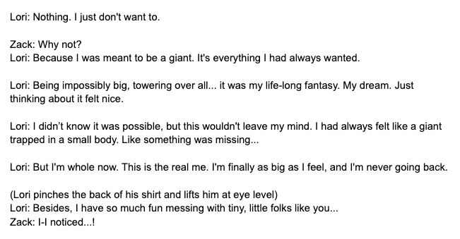 Lori: Nothing. I just don't want to.

Zack: Why not?
Lori: Because I was meant to be a giant. It's everything I had always wanted.

Lori: Being impossibly big, towering over all... it was my life-long fantasy. My dream. Just thinking about it felt nice.

Lori: I didn’t know it was possible, but this wouldn't leave my mind. I had always felt like a giant trapped in a small body. Like something was missing...

Lori: But I'm whole now. This is the real me. I'm finally as big as I feel, and I'm never going back.

(Lori pinches the back of his shirt and lifts him at eye level)
Lori: Besides, I have so much fun messing with tiny, little folks like you...
Zack: I-I noticed...!