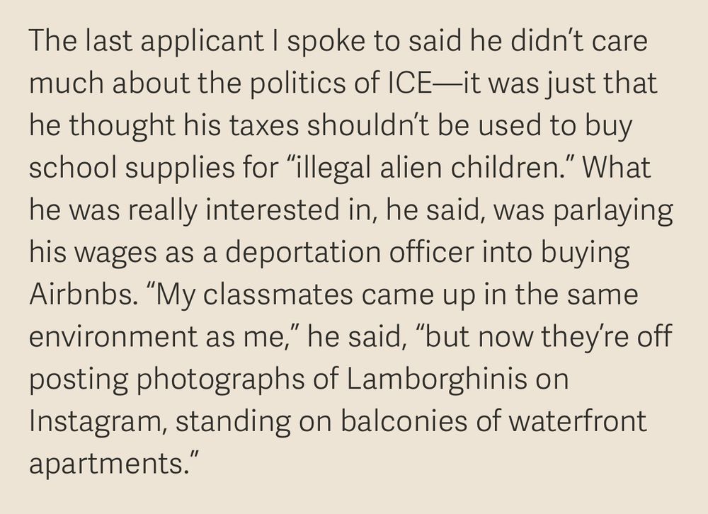 The last applicant I spoke to said he didn't care much about the politics of ICE—it was just that he thought his taxes shouldn't be used to buy school supplies for "illegal alien children." What he was really interested in, he said, was parlaying his wages as a deportation officer into buying Airbnbs. "My classmates came up in the same environment as me," he said, "but now they're off posting photographs of Lamborghinis on Instagram, standing on balconies of waterfront apartments.