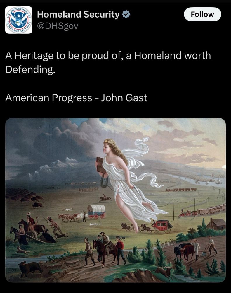 Tweet from Homeland Security @DHSgov. 

A Heritage to be proud of, a Homeland worth Defending.

American Progress - John Gast


Attached is the American Progress painting. American Progress is an 1872 painting by John Gast, a Prussian-born painter, printer, and lithographer who lived and worked during the 1870s in Brooklyn, New York. American Progress, an allegory of manifest destiny and American westward expansion. The woman in the center is Columbia, the female personification of the United States. On her head is what Crofutt calls "The Star of the Empire." In the painting, Columbia represents progress, which moves from the light-skied East to the dark West, leading settlers who follow her either on foot or by stagecoach, horseback, Conestoga wagon, wagon train, or riding steam trains. Columbia is the figure of progress as she lays a telegraph wire with one hand and carries a school book in the other. On the right side of the painting, in the East, New York City can be seen in the background, while farmers who have settled in the Midwest are featured in the foreground. As Columbia moves westward, indigenous people and a herd of buffalo (bison) flee from her and the settlers who follow. In the bottom right of the painting, farmers are diligently tilling a field, which shows the Midwest as a developed and colonized region. This symbolizes the migration of settlers from the East to the West. This movement was facilitated by treaties with native tribes, often resulting in the forced relocation of these tribes to smaller reservations with little compensation for their land. (source: Wikipedia).